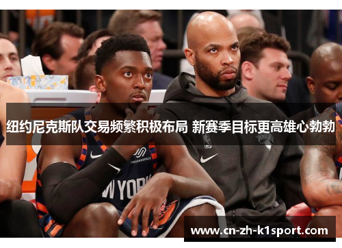 纽约尼克斯队交易频繁积极布局 新赛季目标更高雄心勃勃 纽约尼克斯队交易频繁积极布局 新赛季目标更高雄心勃勃