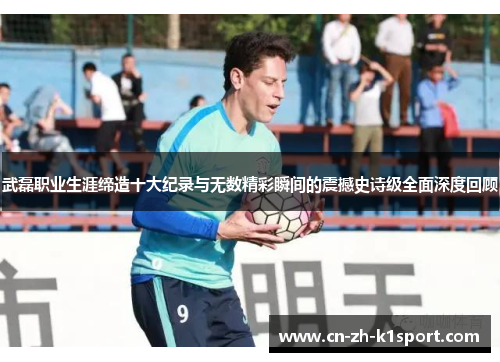 武磊职业生涯缔造十大纪录与无数精彩瞬间的震撼史诗级全面深度回顾 武磊职业生涯缔造十大纪录与无数精彩瞬间的震撼史诗级全面深度回顾
