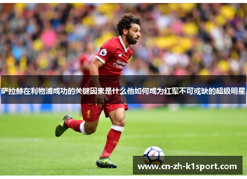 萨拉赫在利物浦成功的关键因素是什么他如何成为红军不可或缺的超级明星 萨拉赫在利物浦成功的关键因素是什么他如何成为红军不可或缺的超级明星