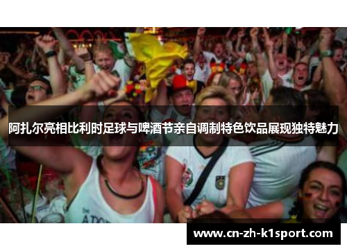 阿扎尔亮相比利时足球与啤酒节亲自调制特色饮品展现独特魅力