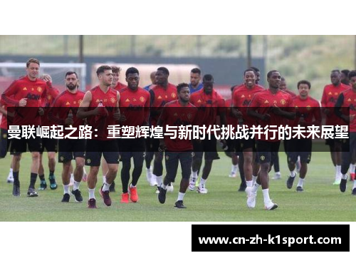 曼联崛起之路:重塑辉煌与新时代挑战并行的未来展望 曼联崛起之路:重塑辉煌与新时代挑战并行的未来展望