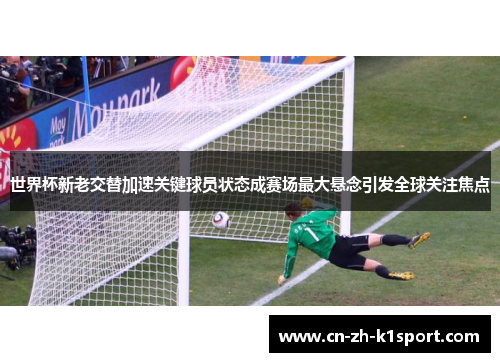 世界杯新老交替加速关键球员状态成赛场最大悬念引发全球关注焦点 世界杯新老交替加速关键球员状态成赛场最大悬念引发全球关注焦点
