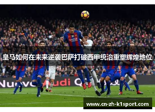 皇马如何在未来逆袭巴萨打破西甲统治重塑辉煌地位 皇马如何在未来逆袭巴萨打破西甲统治重塑辉煌地位