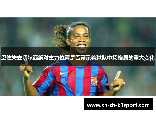 恩佐失去切尔西绝对主力位置是否预示着球队中场格局的重大变化 恩佐失去切尔西绝对主力位置是否预示着球队中场格局的重大变化