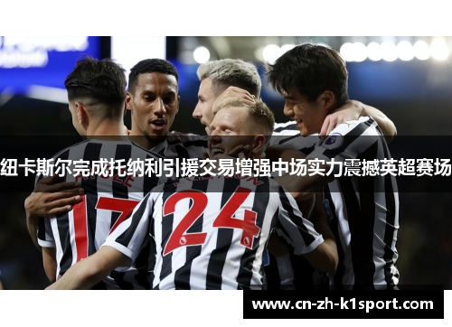纽卡斯尔完成托纳利引援交易增强中场实力震撼英超赛场 纽卡斯尔完成托纳利引援交易增强中场实力震撼英超赛场