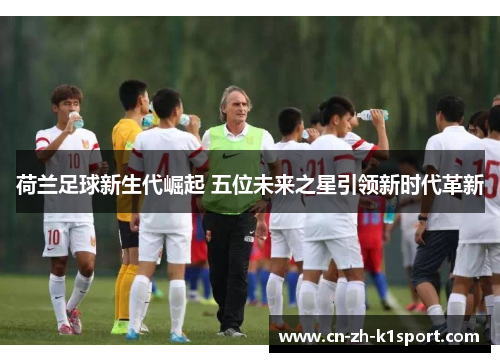 荷兰足球新生代崛起 五位未来之星引领新时代革新